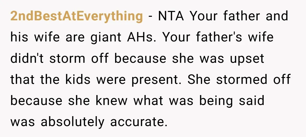 2ndBestAtEverything − NTA Your father and his wife are giant AHs. Your father's wife didn't storm off because she was upset that the kids were present. She stormed off because...