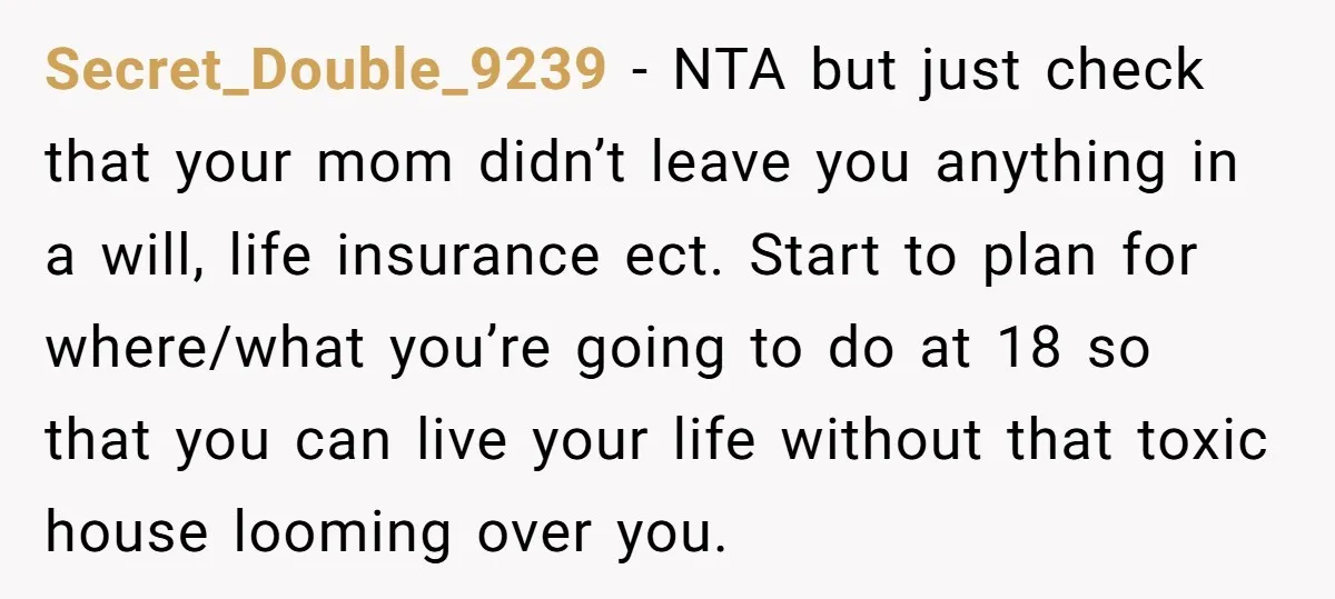 Secret_Double_9239 − NTA but just check that your mom didn’t leave you anything in a will, life insurance ect. Start to plan for where/what you’re going to do at 18...