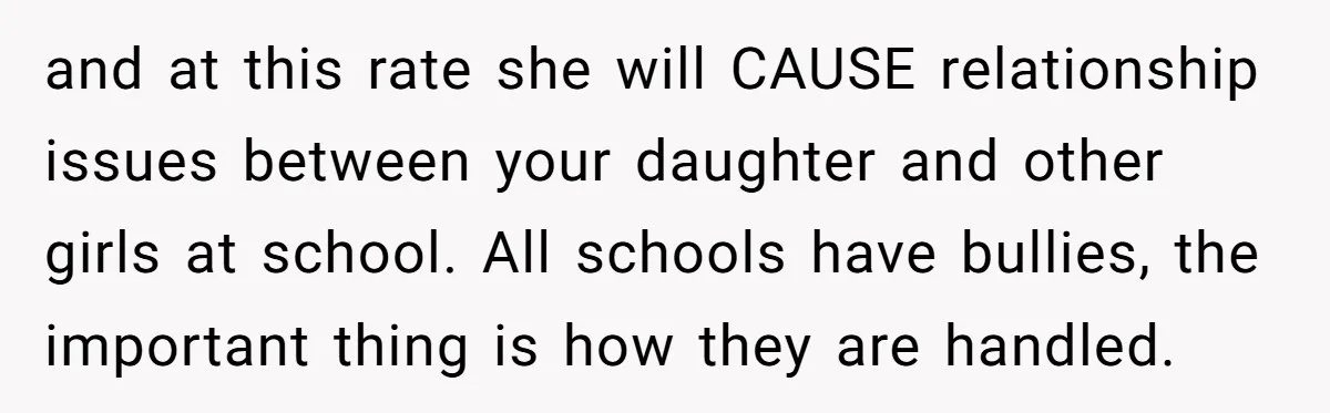 and at this rate she will CAUSE relationship issues between your daughter and other girls at school. All schools have bullies, the important thing is how they are handled.