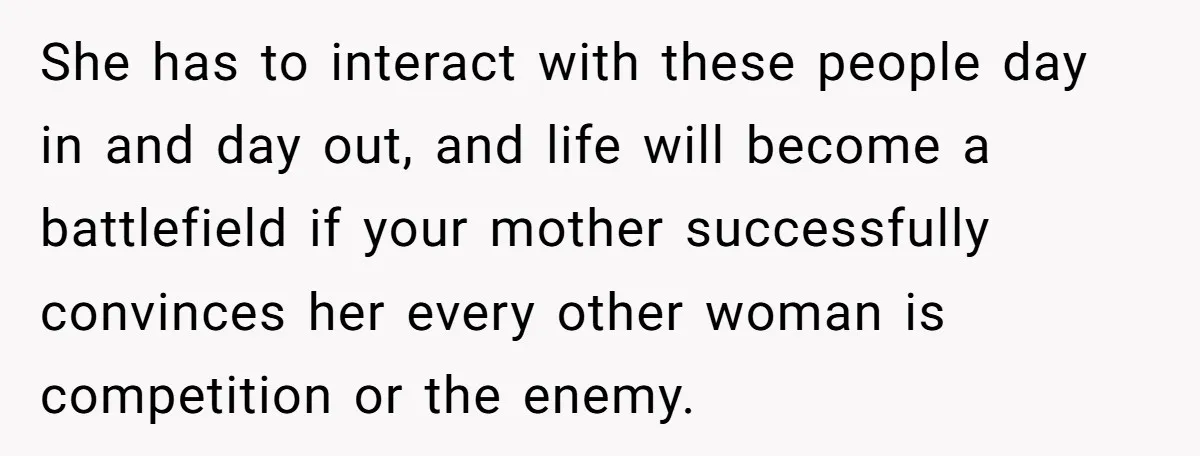 She has to interact with these people day in and day out, and life will become a battlefield if your mother successfully convinces her every other woman is competition or...