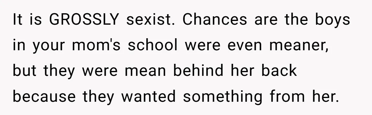 It is GROSSLY sexist. Chances are the boys in your mom's school were even meaner, but they were mean behind her back because they wanted something from her.