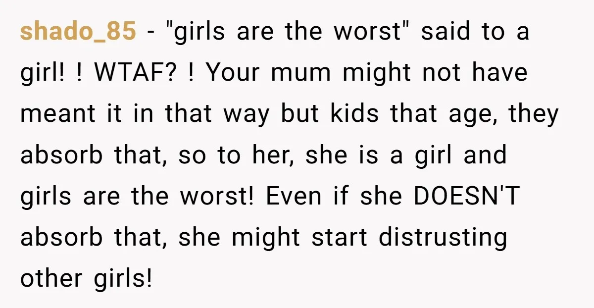 shado_85 − "girls are the worst" said to a girl! ! WTAF? ! Your mum might not have meant it in that way but kids that age, they absorb that,...