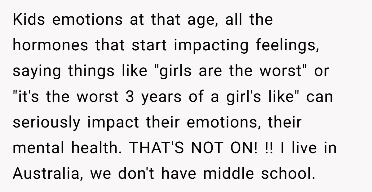 Kids emotions at that age, all the hormones that start impacting feelings, saying things like "girls are the worst" or "it's the worst 3 years of a girl's like" can...