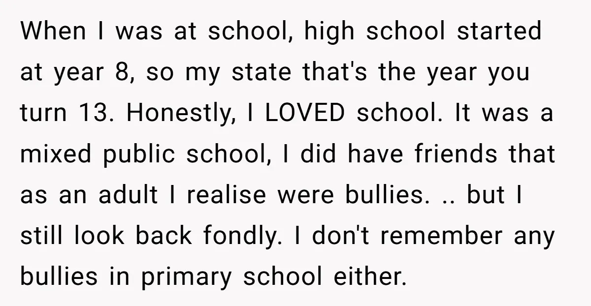 When I was at school, high school started at year 8, so my state that's the year you turn 13. Honestly, I LOVED school. It was a mixed public school,...