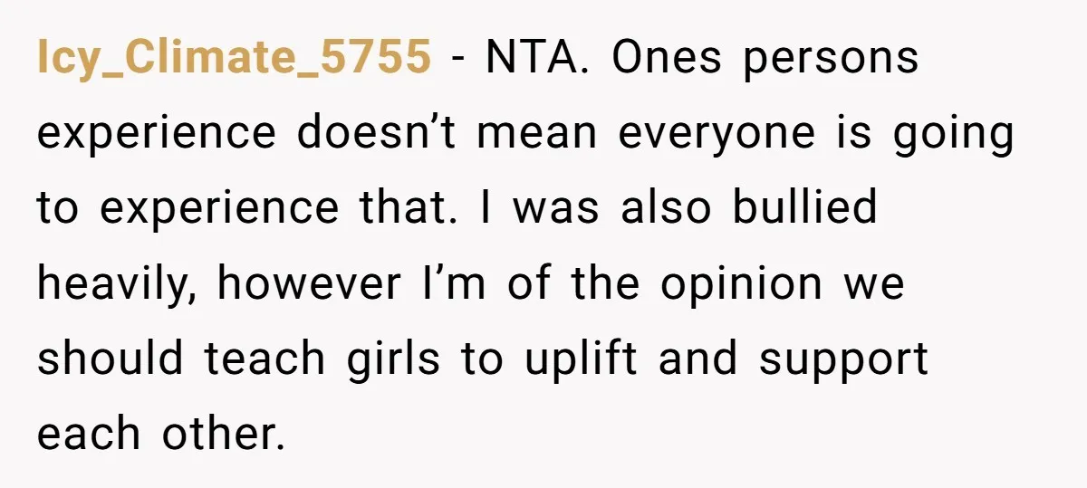 Icy_Climate_5755 − NTA. Ones persons experience doesn’t mean everyone is going to experience that. I was also bullied heavily, however I’m of the opinion we should teach girls to uplift...