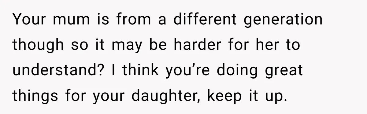 Your mum is from a different generation though so it may be harder for her to understand? I think you’re doing great things for your daughter, keep it up.