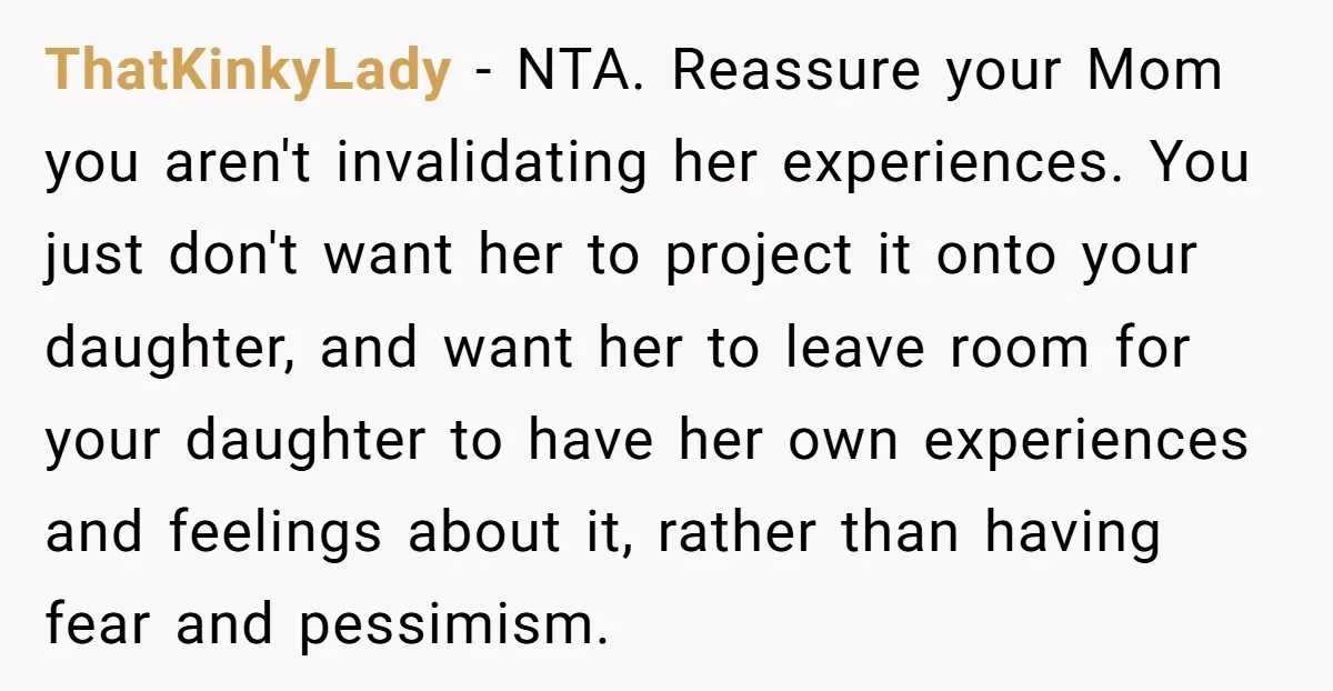 ThatKinkyLady − NTA. Reassure your Mom you aren't invalidating her experiences. You just don't want her to project it onto your daughter, and want her to leave room for your...