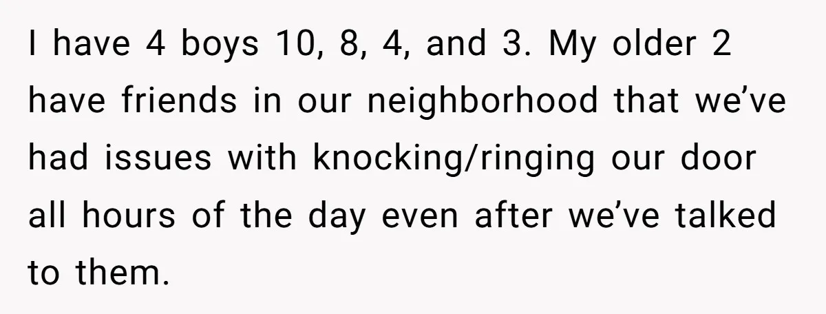 I have 4 boys 10, 8, 4, and 3. My older 2 have friends in our neighborhood that we’ve had issues with knocking/ringing our door all hours of the day...