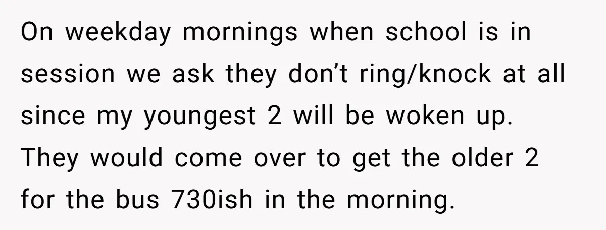 On weekday mornings when school is in session we ask they don’t ring/knock at all since my youngest 2 will be woken up. They would come over to get the...