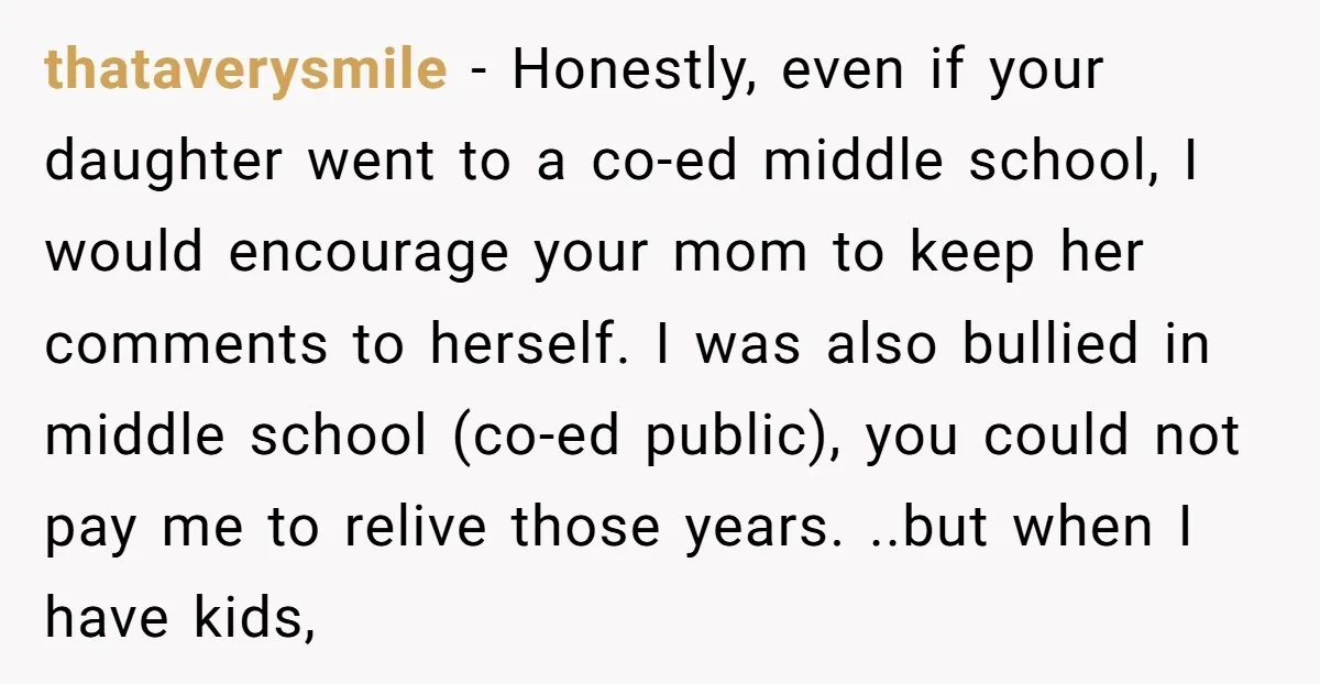 thataverysmile − Honestly, even if your daughter went to a co-ed middle school, I would encourage your mom to keep her comments to herself. I was also bullied in middle...
