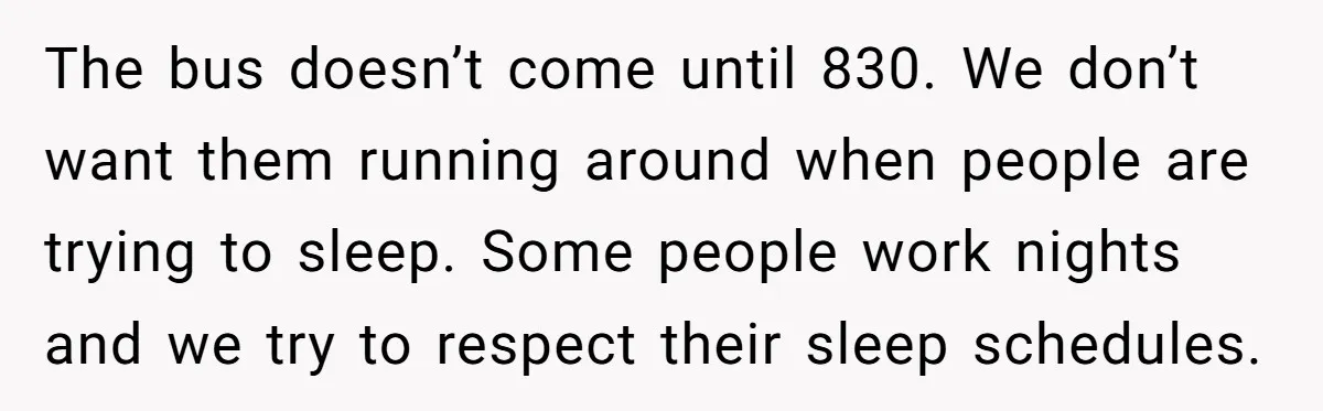 The bus doesn’t come until 830. We don’t want them running around when people are trying to sleep. Some people work nights and we try to respect their sleep schedules.