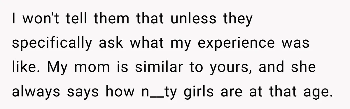 I won't tell them that unless they specifically ask what my experience was like. My mom is similar to yours, and she always says how n__ty girls are at that...