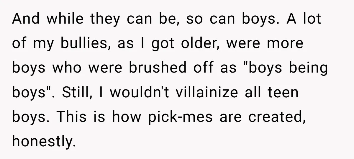 And while they can be, so can boys. A lot of my bullies, as I got older, were more boys who were brushed off as "boys being boys". Still, I...