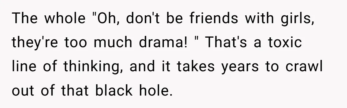 The whole "Oh, don't be friends with girls, they're too much drama! " That's a toxic line of thinking, and it takes years to crawl out of that black hole.