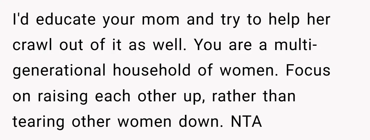 I'd educate your mom and try to help her crawl out of it as well. You are a multi-generational household of women. Focus on raising each other up, rather than...