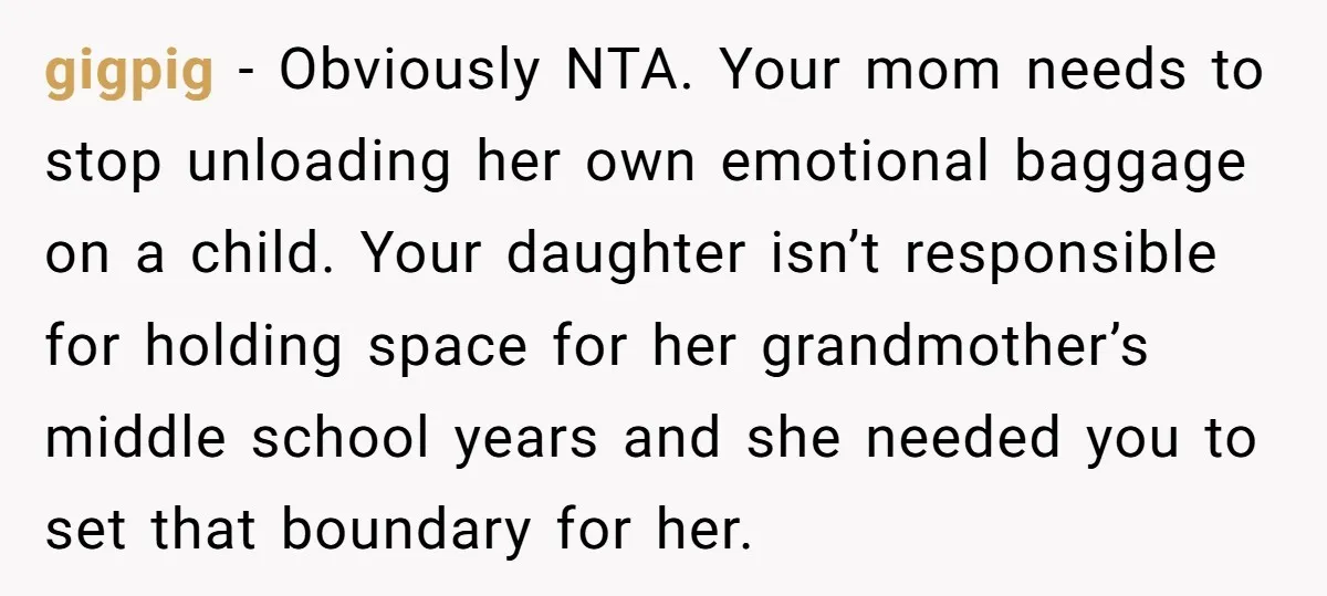 gigpig − Obviously NTA. Your mom needs to stop unloading her own emotional baggage on a child. Your daughter isn’t responsible for holding space for her grandmother’s middle school years...
