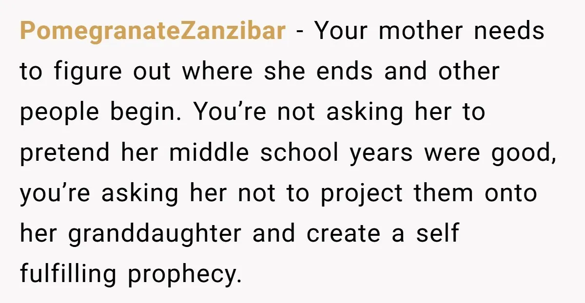 PomegranateZanzibar − Your mother needs to figure out where she ends and other people begin. You’re not asking her to pretend her middle school years were good, you’re asking her...
