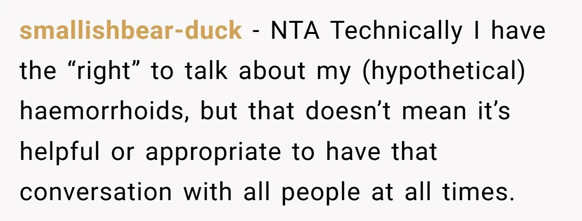 smallishbear-duck − NTA Technically I have the “right” to talk about my (hypothetical) haemorrhoids, but that doesn’t mean it’s helpful or appropriate to have that conversation with all people at...