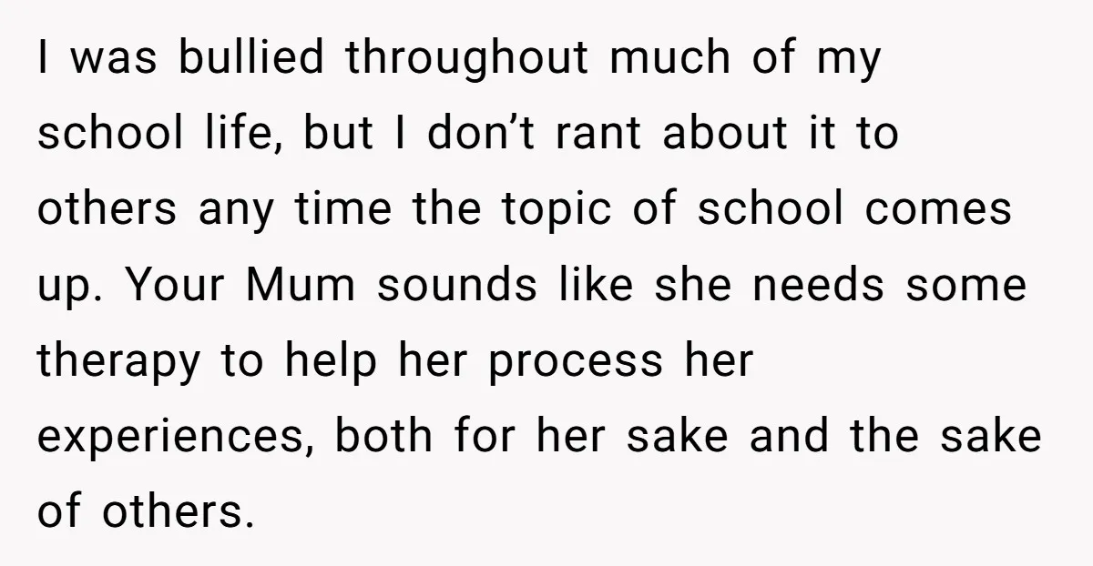 I was bullied throughout much of my school life, but I don’t rant about it to others any time the topic of school comes up. Your Mum sounds like she...