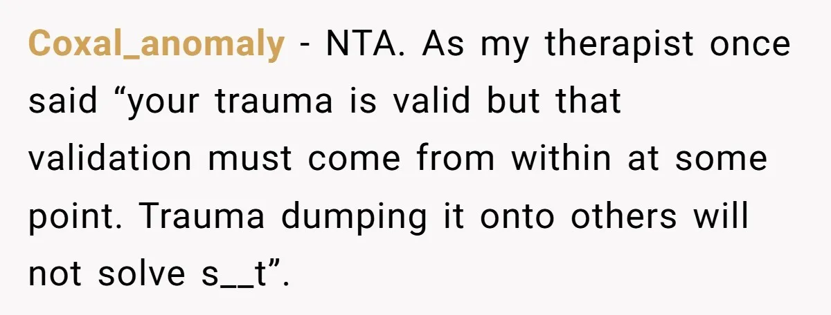 Coxal_anomaly − NTA. As my therapist once said “your trauma is valid but that validation must come from within at some point. Trauma dumping it onto others will not solve...