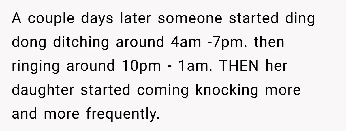 A couple days later someone started ding dong ditching around 4am -7pm. then ringing around 10pm - 1am. THEN her daughter started coming knocking more and more frequently.