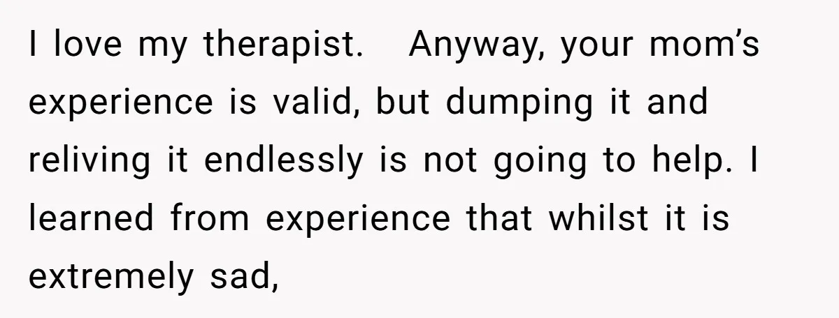 I love my therapist. Anyway, your mom’s experience is valid, but dumping it and reliving it endlessly is not going to help. I learned from experience that whilst it is...