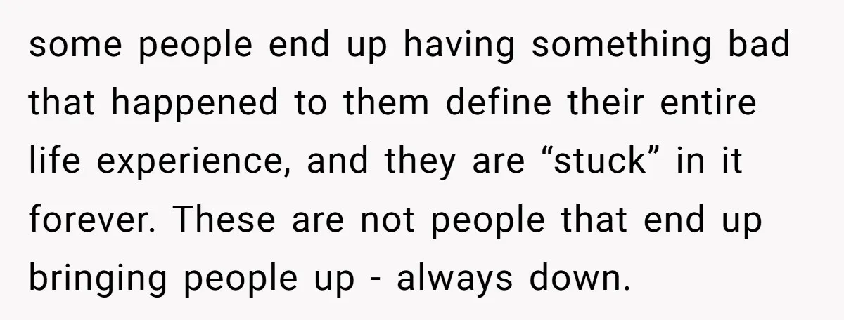 some people end up having something bad that happened to them define their entire life experience, and they are “stuck” in it forever. These are not people that end up...