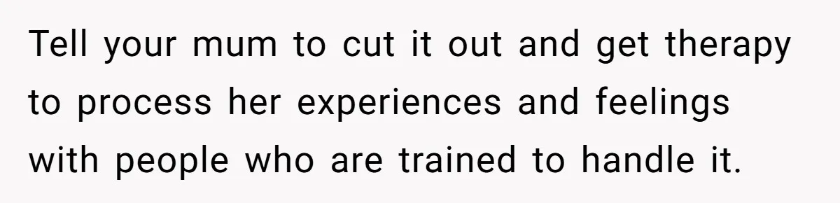 Tell your mum to cut it out and get therapy to process her experiences and feelings with people who are trained to handle it.