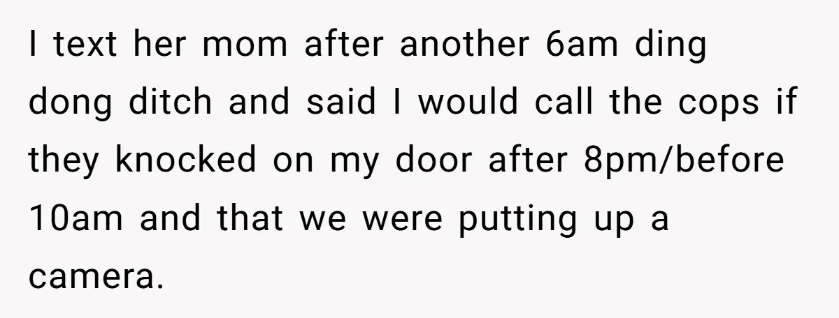 I text her mom after another 6am ding dong ditch and said I would call the cops if they knocked on my door after 8pm/before 10am and that we were...