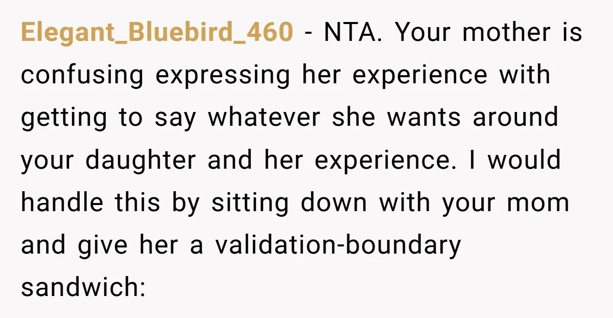 Elegant_Bluebird_460 − NTA. Your mother is confusing expressing her experience with getting to say whatever she wants around your daughter and her experience. I would handle this by sitting down...
