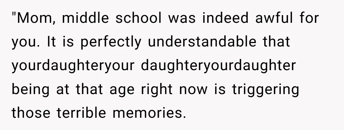 "Mom, middle school was indeed awful for you. It is perfectly understandable that yourdaughteryour daughteryourdaughter being at that age right now is triggering those terrible memories.