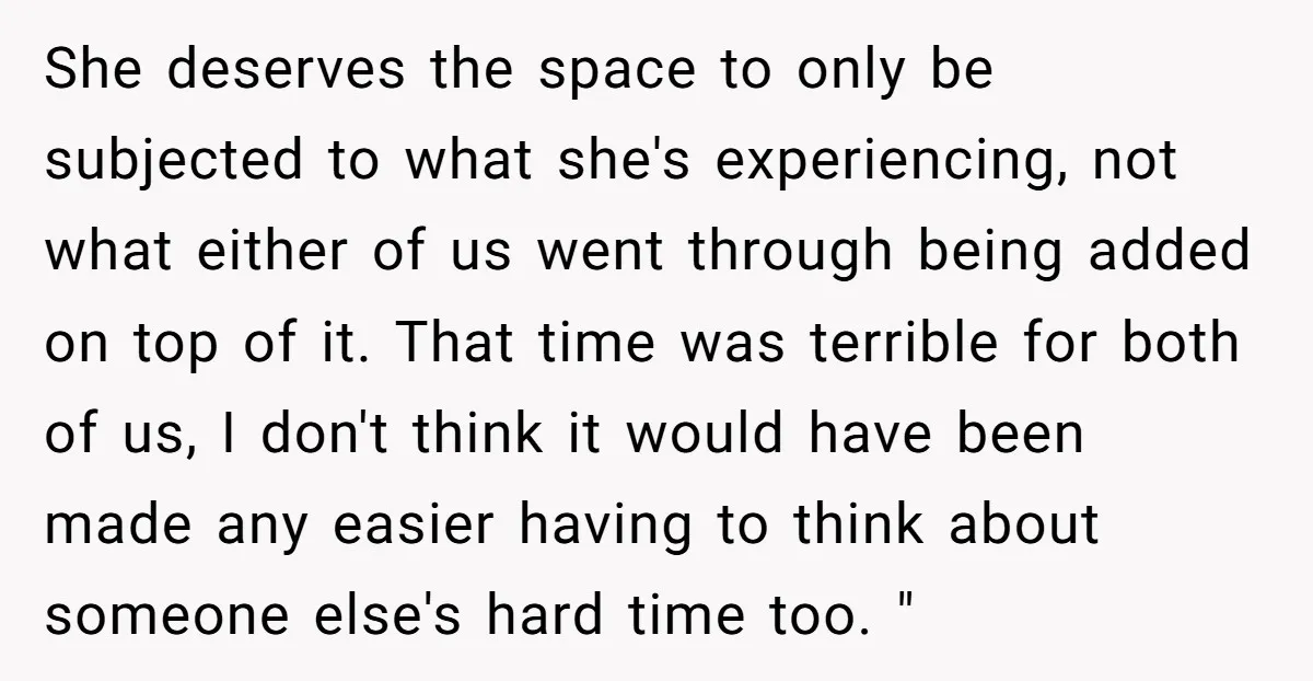 She deserves the space to only be subjected to what she's experiencing, not what either of us went through being added on top of it. That time was terrible for...