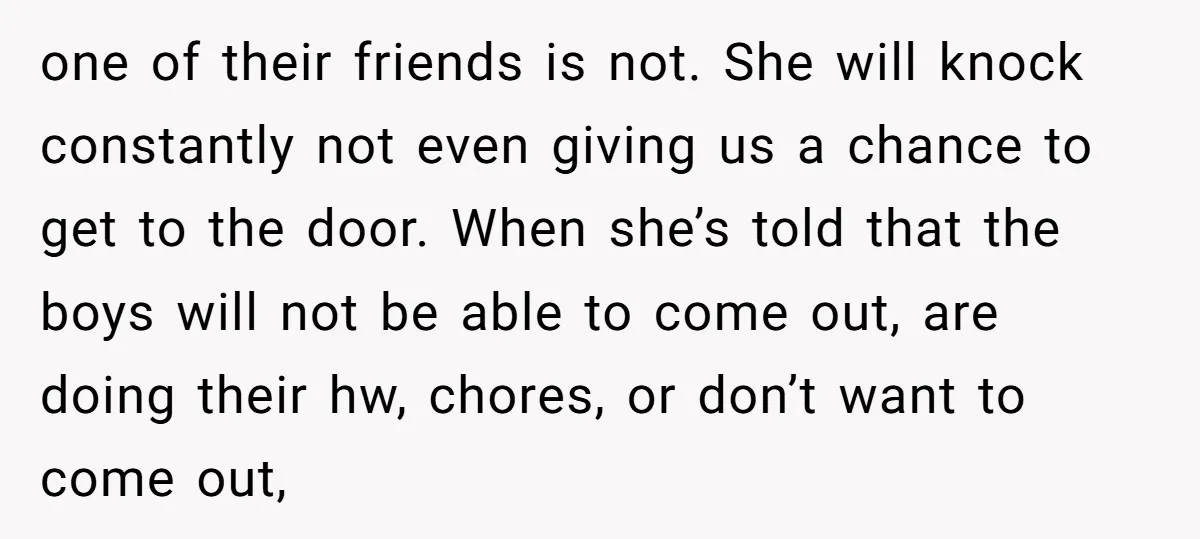 one of their friends is not. She will knock constantly not even giving us a chance to get to the door. When she’s told that the boys will not be...