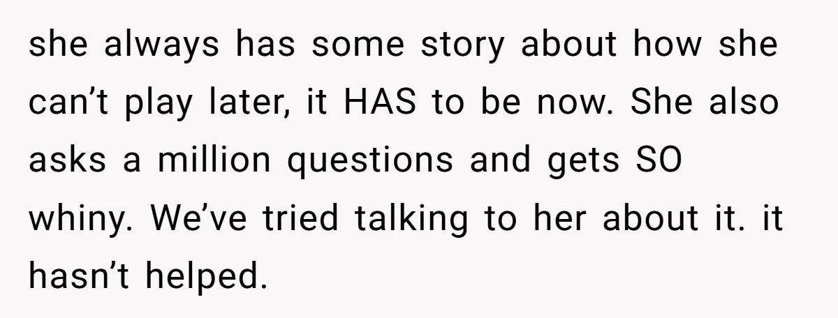 she always has some story about how she can’t play later, it HAS to be now. She also asks a million questions and gets SO whiny. We’ve tried talking to...