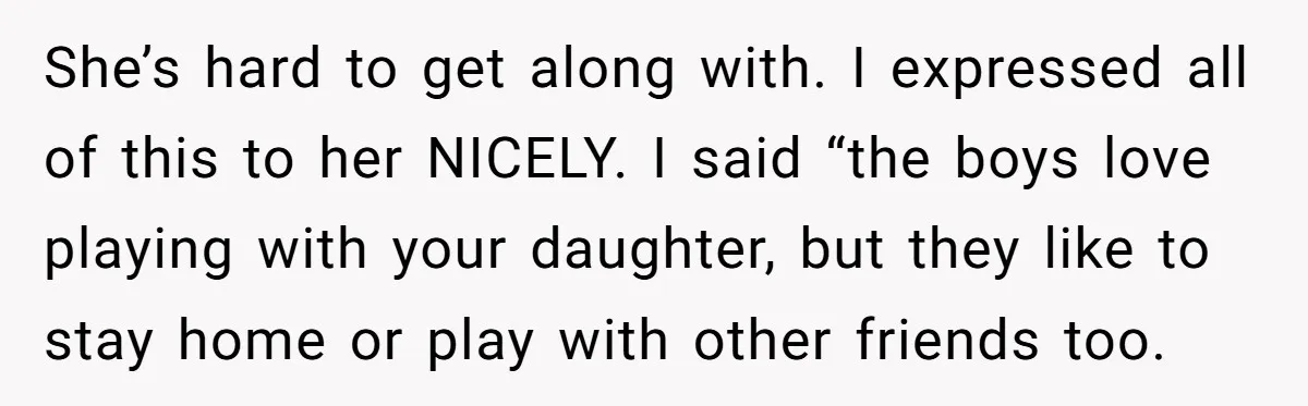 She’s hard to get along with. I expressed all of this to her NICELY. I said “the boys love playing with your daughter, but they like to stay home or...