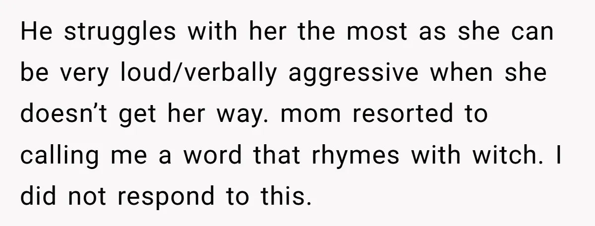 He struggles with her the most as she can be very loud/verbally aggressive when she doesn’t get her way. mom resorted to calling me a word that rhymes with witch....