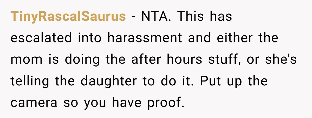 TinyRascalSaurus − NTA. This has escalated into harassment and either the mom is doing the after hours stuff, or she's telling the daughter to do it. Put up the camera...
