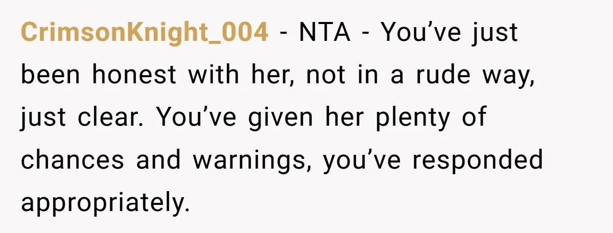CrimsonKnight_004 − NTA - You’ve just been honest with her, not in a rude way, just clear. You’ve given her plenty of chances and warnings, you’ve responded appropriately.