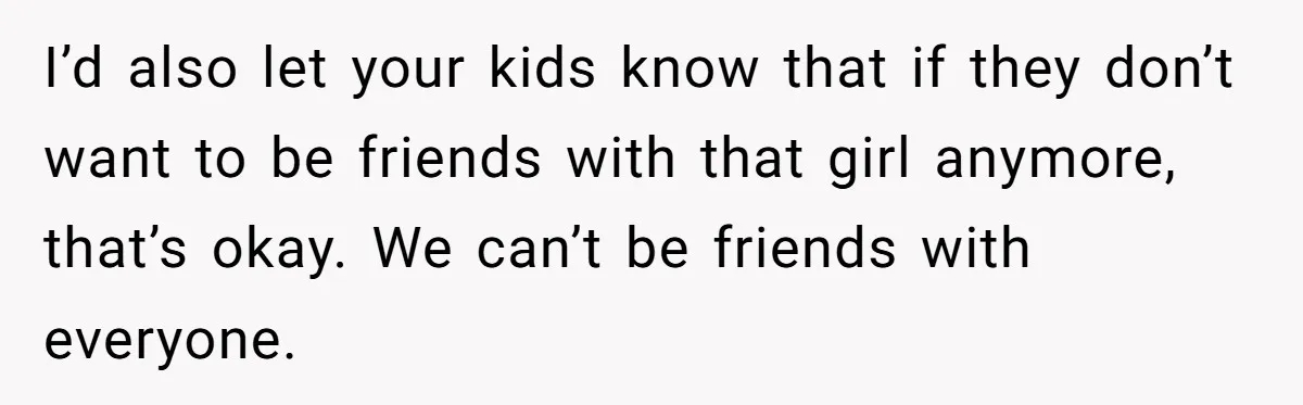 I’d also let your kids know that if they don’t want to be friends with that girl anymore, that’s okay. We can’t be friends with everyone.