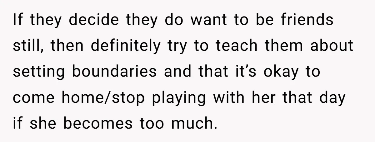 If they decide they do want to be friends still, then definitely try to teach them about setting boundaries and that it’s okay to come home/stop playing with her that...