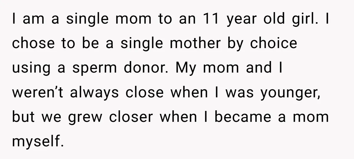I am a single mom to an 11 year old girl. I chose to be a single mother by choice using a sperm donor. My mom and I weren’t always...