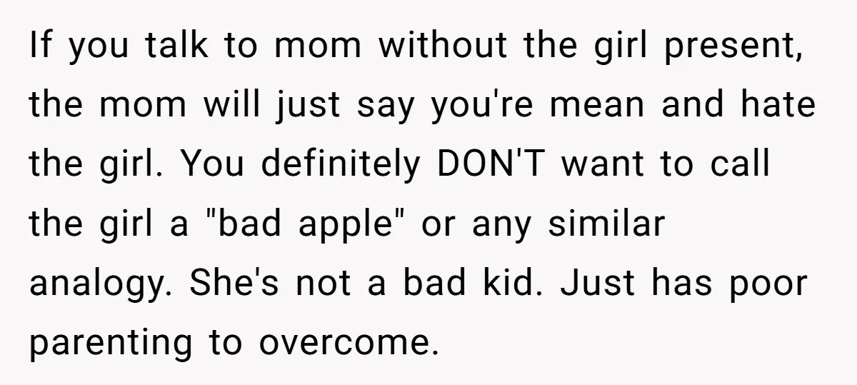 If you talk to mom without the girl present, the mom will just say you're mean and hate the girl. You definitely DON'T want to call the girl a "bad...