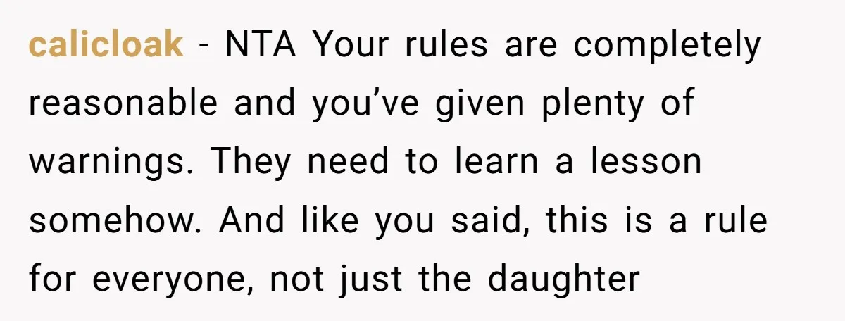 calicloak − NTA Your rules are completely reasonable and you’ve given plenty of warnings. They need to learn a lesson somehow. And like you said, this is a rule for...