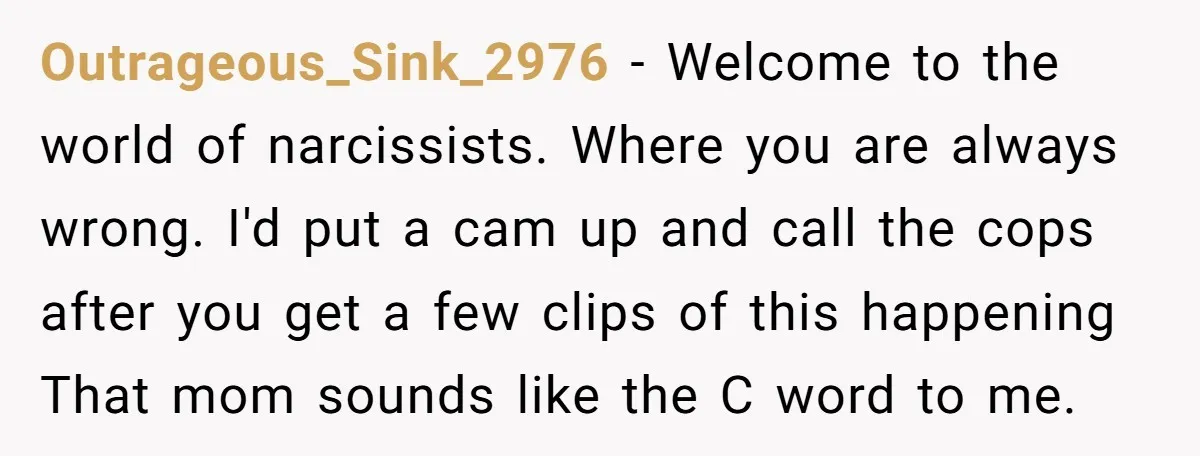 Outrageous_Sink_2976 − Welcome to the world of narcissists. Where you are always wrong. I'd put a cam up and call the cops after you get a few clips of this...