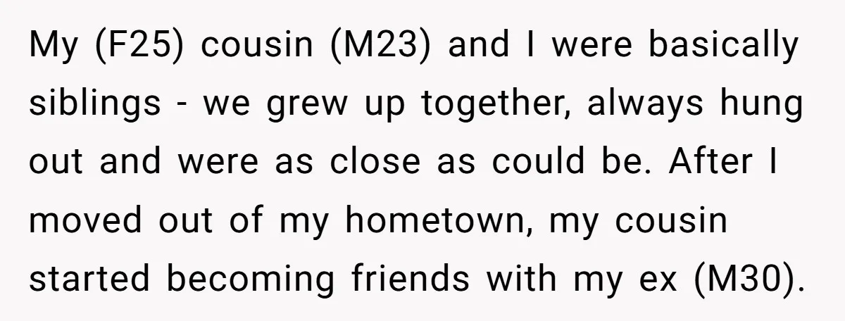 My (F25) cousin (M23) and I were basically siblings - we grew up together, always hung out and were as close as could be. After I moved out of my...