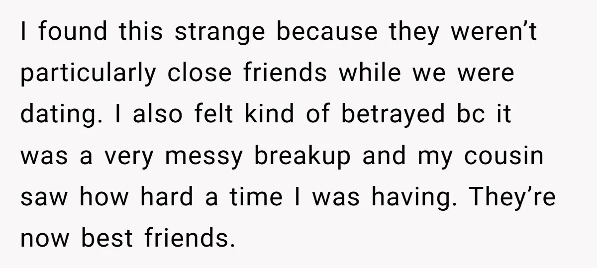I found this strange because they weren’t particularly close friends while we were dating. I also felt kind of betrayed bc it was a very messy breakup and my cousin...