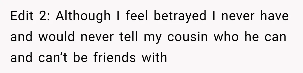 Edit 2: Although I feel betrayed I never have and would never tell my cousin who he can and can’t be friends with