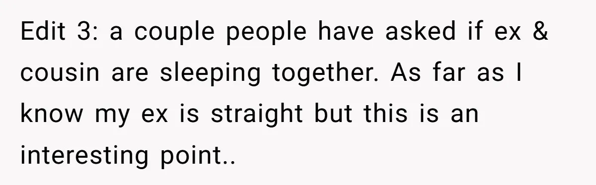 Edit 3: a couple people have asked if ex & cousin are sleeping together. As far as I know my ex is straight but this is an interesting point..