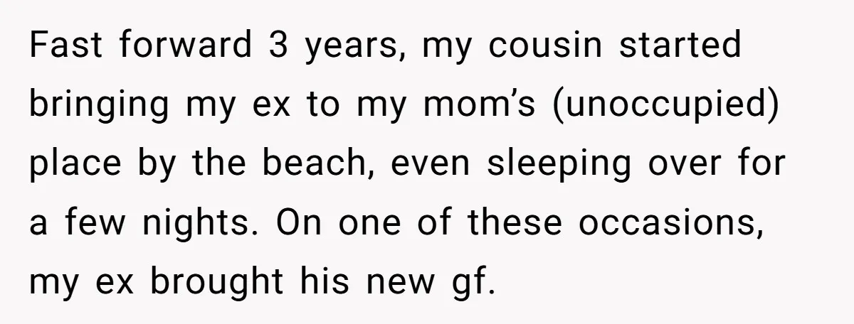 Fast forward 3 years, my cousin started bringing my ex to my mom’s (unoccupied) place by the beach, even sleeping over for a few nights. On one of these occasions,...