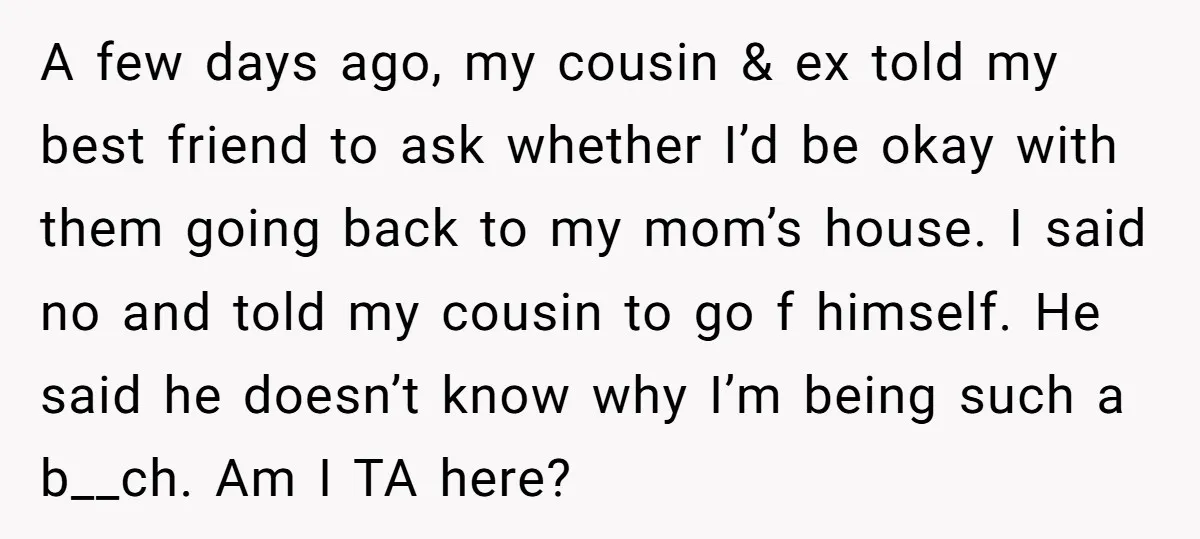 A few days ago, my cousin & ex told my best friend to ask whether I’d be okay with them going back to my mom’s house. I said no and...